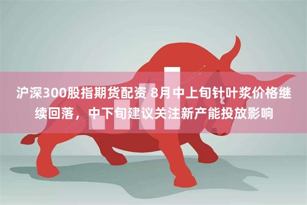 沪深300股指期货配资 8月中上旬针叶浆价格继续回落，中下旬建议关注新产能投放影响