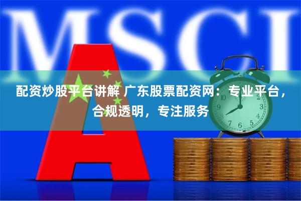配资炒股平台讲解 广东股票配资网：专业平台，合规透明，专注服务